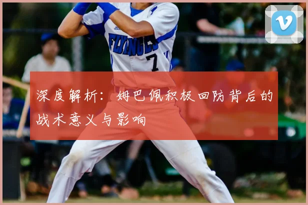 深度解析：姆巴佩积极回防背后的战术意义与影响