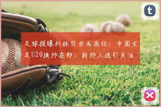 足球报曝科林贝尔或离任,中国女足U20换帅在即,新帅人选引关注