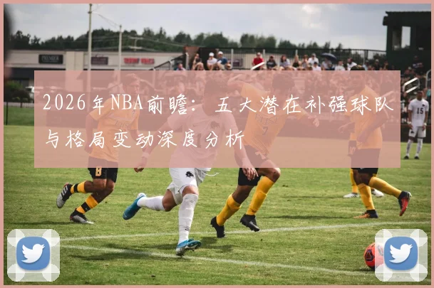 2026年NBA前瞻：五大潜在补强球队与格局变动深度分析