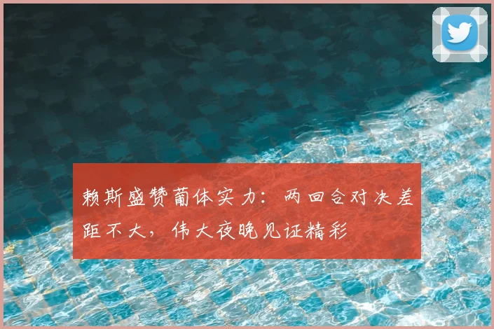 赖斯盛赞葡体实力：两回合对决差距不大，伟大夜晚见证精彩