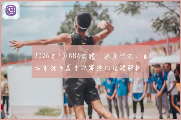 2026年7月NBA前瞻:选秀预测、自由市场与夏季联赛热门话题解析