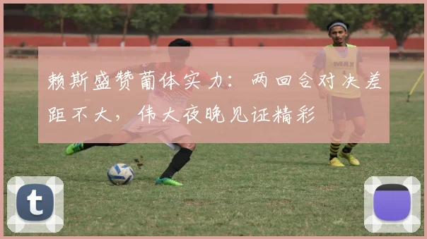 赖斯盛赞葡体实力:两回合对决差距不大,伟大夜晚见证精彩