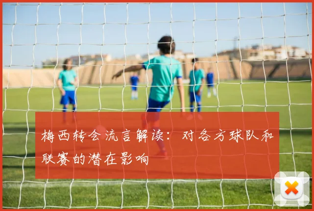 梅西转会流言解读：对各方球队和联赛的潜在影响