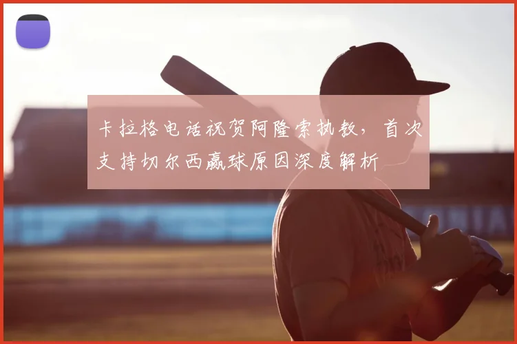 卡拉格电话祝贺阿隆索执教，首次支持切尔西赢球原因深度解析
