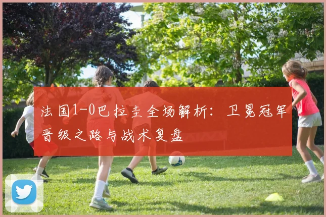 法国1-0巴拉圭全场解析:卫冕冠军晋级之路与战术复盘