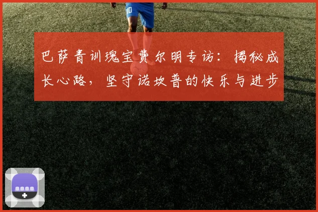 巴萨青训瑰宝费尔明专访：揭秘成长心路，坚守诺坎普的快乐与进步