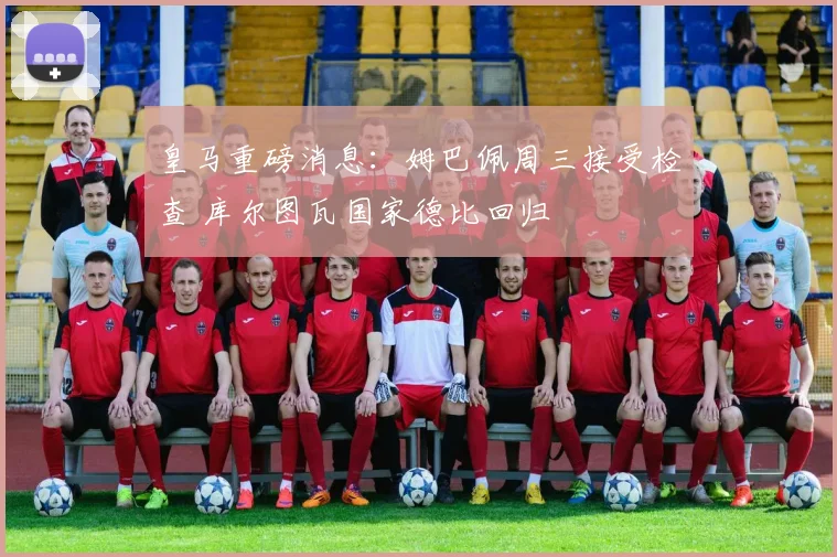 皇马重磅消息：姆巴佩周三接受检查 库尔图瓦国家德比回归