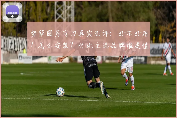 努萨圆月弯刀真实测评：好不好用？怎么安装？对比主流品牌谁更值？