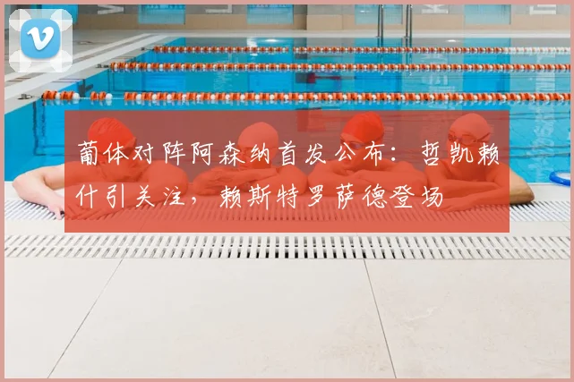 葡体对阵阿森纳首发公布:哲凯赖什引关注,赖斯特罗萨德登场