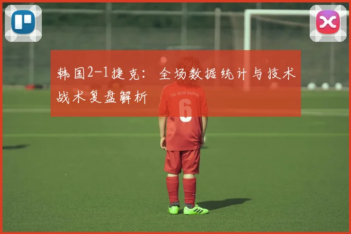 韩国2-1捷克：全场数据统计与技术战术复盘解析